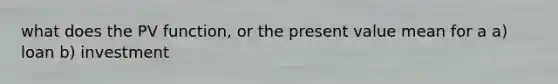 what does the PV function, or the present value mean for a a) loan b) investment