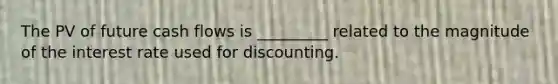 The PV of future cash flows is _________ related to the magnitude of the interest rate used for discounting.