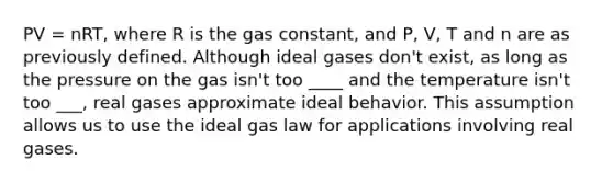 PV = nRT, where R is the gas constant, and P, V, T and n are as previously defined. Although ideal gases don't exist, as long as the pressure on the gas isn't too ____ and the temperature isn't too ___, real gases approximate ideal behavior. This assumption allows us to use the ideal gas law for applications involving real gases.