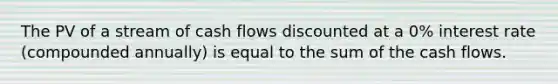 The PV of a stream of cash flows discounted at a 0% interest rate (compounded annually) is equal to the sum of the cash flows.