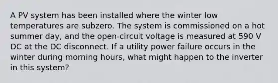 A PV system has been installed where the winter low temperatures are subzero. The system is commissioned on a hot summer day, and the open-circuit voltage is measured at 590 V DC at the DC disconnect. If a utility power failure occurs in the winter during morning hours, what might happen to the inverter in this system?