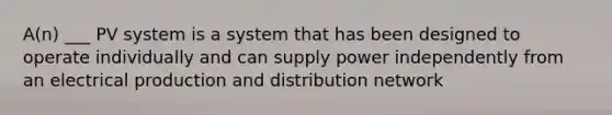 A(n) ___ PV system is a system that has been designed to operate individually and can supply power independently from an electrical production and distribution network