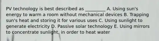 PV technology is best described as _________ A. Using sun's energy to warm a room without mechanical devices B. Trapping sun's heat and storing it for various uses C. Using sunlight to generate electricity D. Passive solar technology E. Using mirrors to concentrate sunlight, in order to heat water