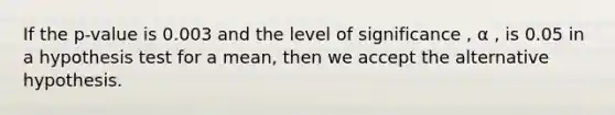 If the p-value is 0.003 and the level of significance , α , is 0.05 in a hypothesis test for a mean, then we accept the alternative hypothesis.