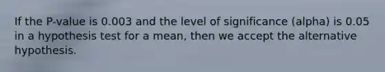 If the P-value is 0.003 and the level of significance (alpha) is 0.05 in a hypothesis test for a mean, then we accept the alternative hypothesis.