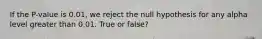 If the P-value is 0.01, we reject the null hypothesis for any alpha level greater than 0.01. True or false?