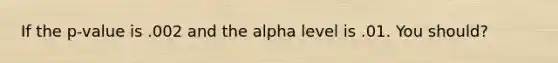 If the p-value is .002 and the alpha level is .01. You should?