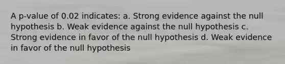 A p-value of 0.02 indicates: a. Strong evidence against the null hypothesis b. Weak evidence against the null hypothesis c. Strong evidence in favor of the null hypothesis d. Weak evidence in favor of the null hypothesis