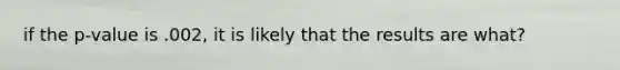 if the p-value is .002, it is likely that the results are what?
