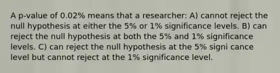 A p-value of 0.02% means that a researcher: A) cannot reject the null hypothesis at either the 5% or 1% significance levels. B) can reject the null hypothesis at both the 5% and 1% significance levels. C) can reject the null hypothesis at the 5% signi cance level but cannot reject at the 1% significance level.