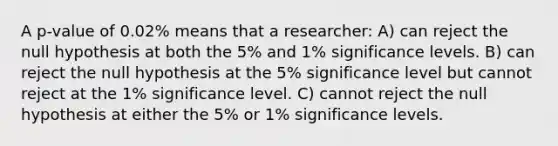 A p-value of 0.02% means that a researcher: A) can reject the null hypothesis at both the 5% and 1% significance levels. B) can reject the null hypothesis at the 5% significance level but cannot reject at the 1% significance level. C) cannot reject the null hypothesis at either the 5% or 1% significance levels.