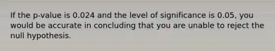 If the p-value is 0.024 and the level of significance is 0.05, you would be accurate in concluding that you are unable to reject the null hypothesis.