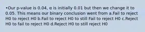 •Our p-value is 0.04, α is initially 0.01 but then we change it to 0.05. This means our binary conclusion went from a.Fail to reject H0 to reject H0 b.Fail to reject H0 to still Fail to reject H0 c.Reject H0 to fail to reject H0 d.Reject H0 to still reject H0