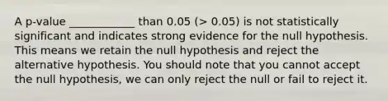 A p-value ____________ than 0.05 (> 0.05) is not statistically significant and indicates strong evidence for the null hypothesis. This means we retain the null hypothesis and reject the alternative hypothesis. You should note that you cannot accept the null hypothesis, we can only reject the null or fail to reject it.