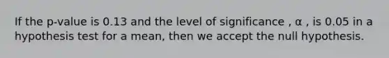 If the p-value is 0.13 and the level of significance , α , is 0.05 in a hypothesis test for a mean, then we accept the null hypothesis.