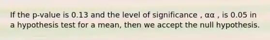 If the p-value is 0.13 and the level of significance , αα , is 0.05 in a hypothesis test for a mean, then we accept the null hypothesis.