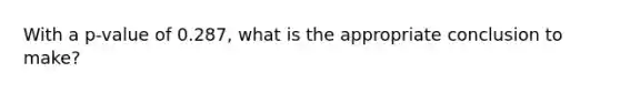 With a p-value of 0.287, what is the appropriate conclusion to make?