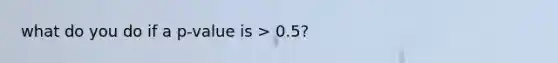 what do you do if a p-value is > 0.5?