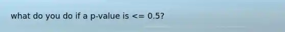 what do you do if a p-value is <= 0.5?