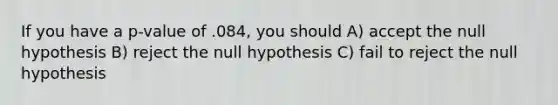 If you have a p-value of .084, you should A) accept the null hypothesis B) reject the null hypothesis C) fail to reject the null hypothesis