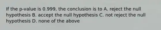 If the p-value is 0.999, the conclusion is to A. reject the null hypothesis B. accept the null hypothesis C. not reject the null hypothesis D. none of the above