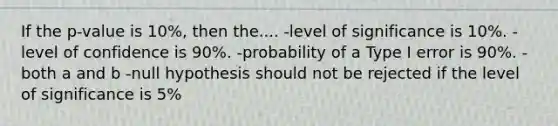 If the p-value is 10%, then the.... -level of significance is 10%. -level of confidence is 90%. -probability of a Type I error is 90%. -both a and b -null hypothesis should not be rejected if the level of significance is 5%