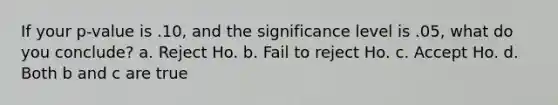 If your p-value is .10, and the significance level is .05, what do you conclude? a. Reject Ho. b. Fail to reject Ho. c. Accept Ho. d. Both b and c are true