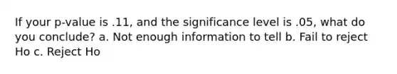If your p-value is .11, and the significance level is .05, what do you conclude? a. Not enough information to tell b. Fail to reject Ho c. Reject Ho
