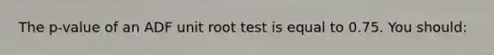 The p-value of an ADF unit root test is equal to 0.75. You should: