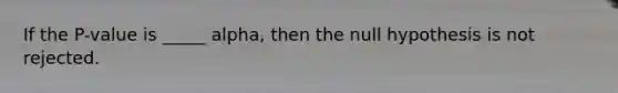 If the P-value is _____ alpha, then the null hypothesis is not rejected.