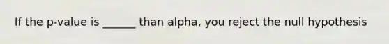 If the p-value is ______ than alpha, you reject the null hypothesis