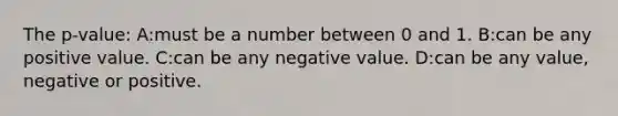 The p-value: A:must be a number between 0 and 1. B:can be any positive value. C:can be any negative value. D:can be any value, negative or positive.