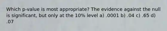 Which p-value is most appropriate? The evidence against the null is significant, but only at the 10% level a) .0001 b) .04 c) .65 d) .07