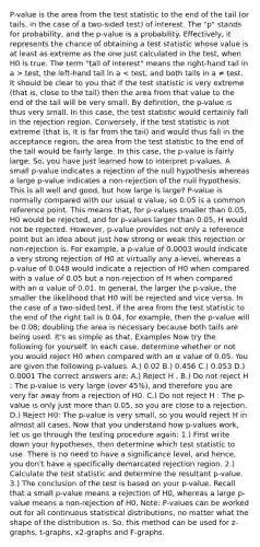 P-value is the area from the test statistic to the end of the tail (or tails, in the case of a two-sided test) of interest. The "p" stands for probability, and the p-value is a probability. Effectively, it represents the chance of obtaining a test statistic whose value is at least as extreme as the one just calculated in the test, when H0 is true. The term "tail of interest" means the right-hand tail in a > test, the left-hand tail in a < test, and both tails in a ≠ test. It should be clear to you that if the test statistic is very extreme (that is, close to the tail) then the area from that value to the end of the tail will be very small. By definition, the p-value is thus very small. In this case, the test statistic would certainly fall in the rejection region. Conversely, if the test statistic is not extreme (that is, it is far from the tail) and would thus fall in the acceptance region, the area from the test statistic to the end of the tail would be fairly large. In this case, the p-value is fairly large. So, you have just learned how to interpret p-values. A small p-value indicates a rejection of the null hypothesis whereas a large p-value indicates a non-rejection of the null hypothesis. This is all well and good, but how large is large? P-value is normally compared with our usual α value, so 0.05 is a common reference point. This means that, for p-values smaller than 0.05, H0 would be rejected, and for p-values larger than 0.05, H would not be rejected. However, p-value provides not only a reference point but an idea about just how strong or weak this rejection or non-rejection is. For example, a p-value of 0.0003 would indicate a very strong rejection of H0 at virtually any a-level, whereas a p-value of 0.048 would indicate a rejection of H0 when compared with a value of 0.05 but a non-rejection of H when compared with an α value of 0.01. In general, the larger the p-value, the smaller the likelihood that H0 will be rejected and vice versa. In the case of a two-sided test, if the area from the test statistic to the end of the right tail is 0.04, for example, then the p-value will be 0.08; doubling the area is necessary because both tails are being used. It's as simple as that. Examples Now try the following for yourself. In each case, determine whether or not you would reject H0 when compared with an α value of 0.05. You are given the following p-values. A.) 0.02 B.) 0.456 C.) 0.053 D.) 0.0001 The correct answers are: A.) Reject H . B.) Do not reject H : The p-value is very large (over 45%), and therefore you are very far away from a rejection of H0. C.) Do not reject H : The p-value is only just more than 0.05, so you are close to a rejection. D.) Reject H0: The p-value is very small, so you would reject H in almost all cases. Now that you understand how p-values work, let us go through the testing procedure again: 1.) First write down your hypotheses, then determine which test statistic to use. There is no need to have a significance level, and hence, you don't have a specifically demarcated rejection region. 2.) Calculate the test statistic and determine the resultant p-value. 3.) The conclusion of the test is based on your p-value. Recall that a small p-value means a rejection of H0, whereas a large p-value means a non-rejection of H0. Note: P-values can be worked out for all continuous statistical distributions, no matter what the shape of the distribution is. So, this method can be used for z-graphs, t-graphs, x2-graphs and F-graphs.