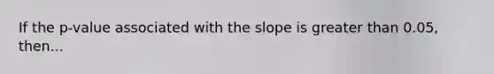 If the p-value associated with the slope is greater than 0.05, then...