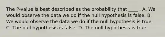 The P-value is best described as the probability that ____ . A. We would observe the data we do if the null hypothesis is false. B. We would observe the data we do if the null hypothesis is true. C. The null hypothesis is false. D. The null hypothesis is true.