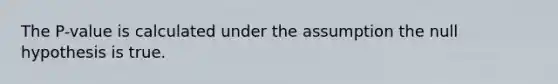 The P-value is calculated under the assumption the null hypothesis is true.