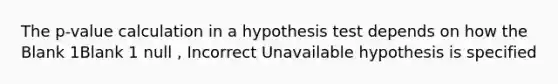 The p-value calculation in a hypothesis test depends on how the Blank 1Blank 1 null , Incorrect Unavailable hypothesis is specified