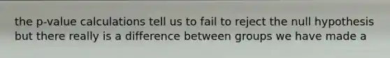 the p-value calculations tell us to fail to reject the null hypothesis but there really is a difference between groups we have made a