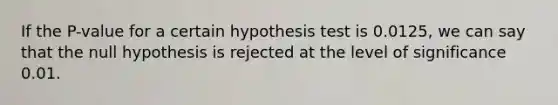 If the P-value for a certain hypothesis test is 0.0125, we can say that the null hypothesis is rejected at the level of significance 0.01.