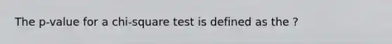 The p-value for a chi-square test is defined as the ?