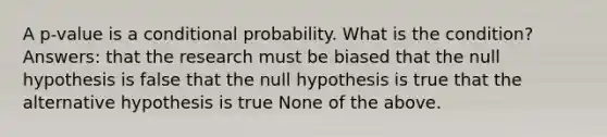 A p-value is a <a href='https://www.questionai.com/knowledge/kgG95TLSMo-conditional-probability' class='anchor-knowledge'>conditional probability</a>. What is the condition? Answers: that the research must be biased that the null hypothesis is false that the null hypothesis is true that the alternative hypothesis is true None of the above.