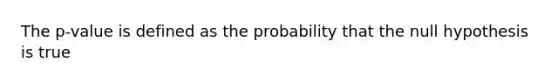 The p-value is defined as the probability that the null hypothesis is true