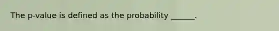 The p-value is defined as the probability ______.