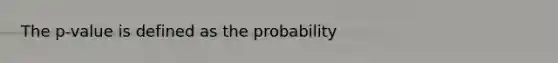 The p-value is defined as the probability