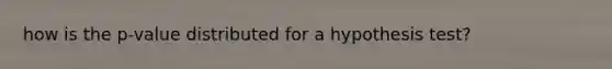 how is the p-value distributed for a hypothesis test?