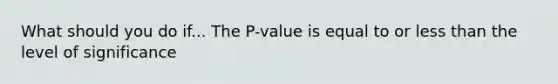 What should you do if... The​ P-value is equal to or less than the level of​ significance