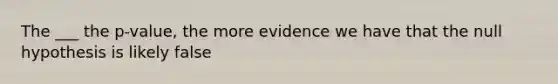 The ___ the p-value, the more evidence we have that the null hypothesis is likely false