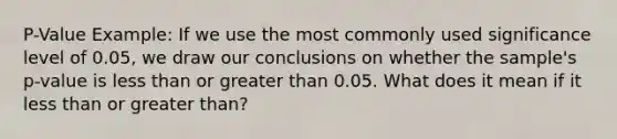 P-Value Example: If we use the most commonly used significance level of 0.05, we draw our conclusions on whether the sample's p-value is less than or greater than 0.05. What does it mean if it less than or greater than?