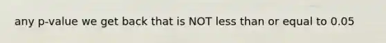 any p‐value we get back that is NOT <a href='https://www.questionai.com/knowledge/k7BtlYpAMX-less-than' class='anchor-knowledge'>less than</a> or equal to 0.05